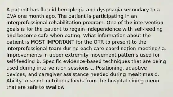 A patient has flaccid hemiplegia and dysphagia secondary to a CVA one month ago. The patient is participating in an interprofessional rehabilitation program. One of the intervention goals is for the patient to regain independence with self-feeding and become safe when eating. What information about the patient is MOST IMPORTANT for the OTR to present to the interprofessional team during each care coordination meeting? a. Improvements in upper extremity movement patterns used for self-feeding b. Specific evidence-based techniques that are being used during intervention sessions c. Positioning, adaptive devices, and caregiver assistance needed during mealtimes d. Ability to select nutritious foods from the hospital dining menu that are safe to swallow