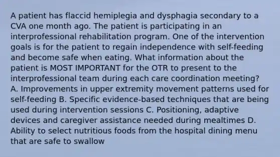 A patient has flaccid hemiplegia and dysphagia secondary to a CVA one month ago. The patient is participating in an interprofessional rehabilitation program. One of the intervention goals is for the patient to regain independence with self-feeding and become safe when eating. What information about the patient is MOST IMPORTANT for the OTR to present to the interprofessional team during each care coordination meeting? A. Improvements in upper extremity movement patterns used for self-feeding B. Specific evidence-based techniques that are being used during intervention sessions C. Positioning, adaptive devices and caregiver assistance needed during mealtimes D. Ability to select nutritious foods from the hospital dining menu that are safe to swallow