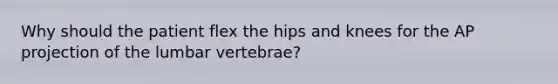 Why should the patient flex the hips and knees for the AP projection of the lumbar vertebrae?