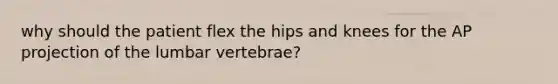 why should the patient flex the hips and knees for the AP projection of the lumbar vertebrae?