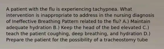 A patient with the flu is experiencing tachypnea. What intervention is inappropriate to address in the nursing diagnosis of Ineffective Breathing Pattern related to the flu? A.) Maintain adequate hydration B.) Keep the head of the bed elevated C.) teach the patient coughing, deep breathing, and hydration D.) Prepare the patient for the possibility of a tracheostomy tube