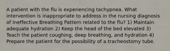 A patient with the flu is experiencing tachypnea. What intervention is inappropriate to address in the nursing diagnosis of Ineffective Breathing Pattern related to the flu? 1) Maintain adequate hydration 2) Keep the head of the bed elevated 3) Teach the patient coughing, deep breathing, and hydration 4) Prepare the patient for the possibility of a tracheostomy tube.