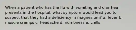 When a patient who has the flu with vomiting and diarrhea presents in the hospital, what symptom would lead you to suspect that they had a deficiency in magnesium? a. fever b. muscle cramps c. headache d. numbness e. chills