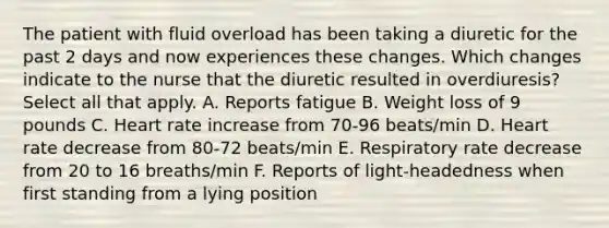 The patient with fluid overload has been taking a diuretic for the past 2 days and now experiences these changes. Which changes indicate to the nurse that the diuretic resulted in overdiuresis? Select all that apply. A. Reports fatigue B. Weight loss of 9 pounds C. Heart rate increase from 70-96 beats/min D. Heart rate decrease from 80-72 beats/min E. Respiratory rate decrease from 20 to 16 breaths/min F. Reports of light-headedness when first standing from a lying position