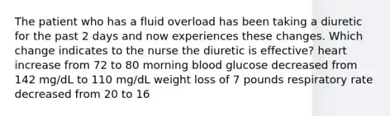 The patient who has a fluid overload has been taking a diuretic for the past 2 days and now experiences these changes. Which change indicates to the nurse the diuretic is effective? heart increase from 72 to 80 morning blood glucose decreased from 142 mg/dL to 110 mg/dL weight loss of 7 pounds respiratory rate decreased from 20 to 16