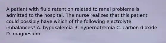 A patient with fluid retention related to renal problems is admitted to the hospital. The nurse realizes that this patient could possibly have which of the following electrolyte imbalances? A. hypokalemia B. hypernatremia C. carbon dioxide D. magnesium