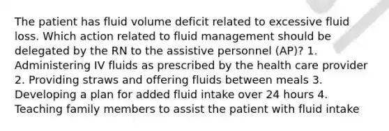 The patient has fluid volume deficit related to excessive fluid loss. Which action related to fluid management should be delegated by the RN to the assistive personnel (AP)? 1. Administering IV fluids as prescribed by the health care provider 2. Providing straws and offering fluids between meals 3. Developing a plan for added fluid intake over 24 hours 4. Teaching family members to assist the patient with fluid intake