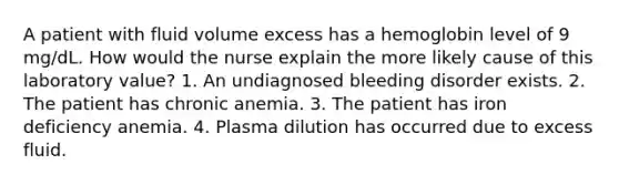 A patient with fluid volume excess has a hemoglobin level of 9 mg/dL. How would the nurse explain the more likely cause of this laboratory value? 1. An undiagnosed bleeding disorder exists. 2. The patient has chronic anemia. 3. The patient has iron deficiency anemia. 4. Plasma dilution has occurred due to excess fluid.