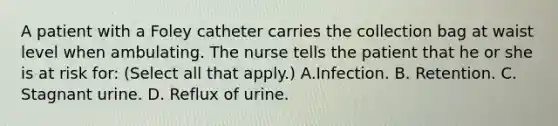 A patient with a Foley catheter carries the collection bag at waist level when ambulating. The nurse tells the patient that he or she is at risk for: (Select all that apply.) A.Infection. B. Retention. C. Stagnant urine. D. Reflux of urine.