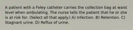 A patient with a Foley catheter carries the collection bag at waist level when ambulating. The nurse tells the patient that he or she is at risk for: (Select all that apply.) A) Infection. B) Retention. C) Stagnant urine. D) Reflux of urine.