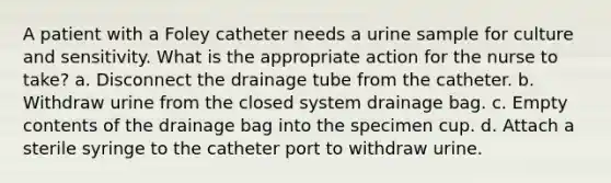 A patient with a Foley catheter needs a urine sample for culture and sensitivity. What is the appropriate action for the nurse to take? a. Disconnect the drainage tube from the catheter. b. Withdraw urine from the closed system drainage bag. c. Empty contents of the drainage bag into the specimen cup. d. Attach a sterile syringe to the catheter port to withdraw urine.