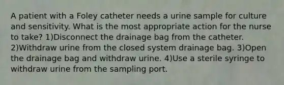 A patient with a Foley catheter needs a urine sample for culture and sensitivity. What is the most appropriate action for the nurse to take? 1)Disconnect the drainage bag from the catheter. 2)Withdraw urine from the closed system drainage bag. 3)Open the drainage bag and withdraw urine. 4)Use a sterile syringe to withdraw urine from the sampling port.