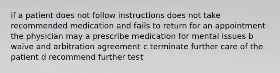 if a patient does not follow instructions does not take recommended medication and fails to return for an appointment the physician may a prescribe medication for mental issues b waive and arbitration agreement c terminate further care of the patient d recommend further test