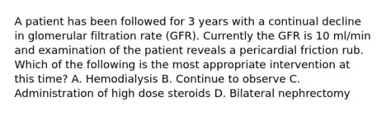 A patient has been followed for 3 years with a continual decline in glomerular filtration rate (GFR). Currently the GFR is 10 ml/min and examination of the patient reveals a pericardial friction rub. Which of the following is the most appropriate intervention at this time? A. Hemodialysis B. Continue to observe C. Administration of high dose steroids D. Bilateral nephrectomy