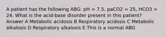 A patient has the following ABG: pH = 7.5, paCO2 = 25, HCO3 = 24. What is the acid-base disorder present in this patient? Answer A Metabolic acidosis B Respiratory acidosis C Metabolic alkalosis D Respiratory alkalosis E This is a normal ABG