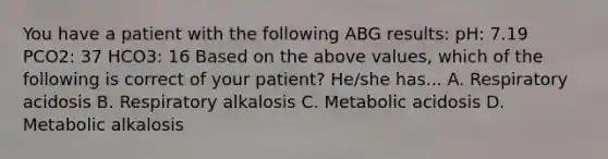 You have a patient with the following ABG results: pH: 7.19 PCO2: 37 HCO3: 16 Based on the above values, which of the following is correct of your patient? He/she has... A. Respiratory acidosis B. Respiratory alkalosis C. Metabolic acidosis D. Metabolic alkalosis