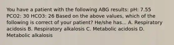 You have a patient with the following ABG results: pH: 7.55 PCO2: 30 HCO3: 26 Based on the above values, which of the following is correct of your patient? He/she has... A. Respiratory acidosis B. Respiratory alkalosis C. Metabolic acidosis D. Metabolic alkalosis