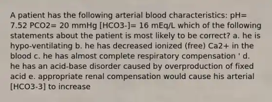 A patient has the following arterial blood characteristics: pH= 7.52 PCO2= 20 mmHg [HCO3-]= 16 mEq/L which of the following statements about the patient is most likely to be correct? a. he is hypo-ventilating b. he has decreased ionized (free) Ca2+ in the blood c. he has almost complete respiratory compensation ' d. he has an acid-base disorder caused by overproduction of fixed acid e. appropriate renal compensation would cause his arterial [HCO3-3] to increase