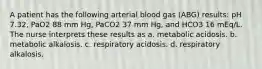 A patient has the following arterial blood gas (ABG) results: pH 7.32, PaO2 88 mm Hg, PaCO2 37 mm Hg, and HCO3 16 mEq/L. The nurse interprets these results as a. metabolic acidosis. b. metabolic alkalosis. c. respiratory acidosis. d. respiratory alkalosis.