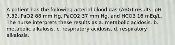 A patient has the following arterial blood gas (ABG) results: pH 7.32, PaO2 88 mm Hg, PaCO2 37 mm Hg, and HCO3 16 mEq/L. The nurse interprets these results as a. metabolic acidosis. b. metabolic alkalosis. c. respiratory acidosis. d. respiratory alkalosis.