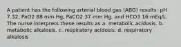 A patient has the following arterial blood gas (ABG) results: pH 7.32, PaO2 88 mm Hg, PaCO2 37 mm Hg, and HCO3 16 mEq/L. The nurse interprets these results as a. metabolic acidosis. b. metabolic alkalosis. c. respiratory acidosis. d. respiratory alkalosis