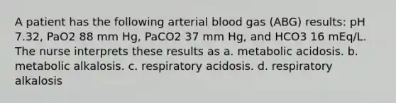 A patient has the following arterial blood gas (ABG) results: pH 7.32, PaO2 88 mm Hg, PaCO2 37 mm Hg, and HCO3 16 mEq/L. The nurse interprets these results as a. metabolic acidosis. b. metabolic alkalosis. c. respiratory acidosis. d. respiratory alkalosis