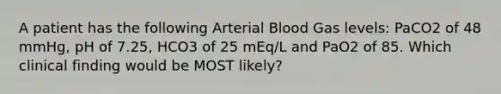 A patient has the following Arterial Blood Gas levels: PaCO2 of 48 mmHg, pH of 7.25, HCO3 of 25 mEq/L and PaO2 of 85. Which clinical finding would be MOST likely?