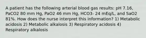 A patient has the following arterial blood gas results: pH 7.16, PaCO2 80 mm Hg, PaO2 46 mm Hg, HCO3- 24 mEq/L, and SaO2 81%. How does the nurse interpret this information? 1) Metabolic acidosis 2) Metabolic alkalosis 3) Respiratory acidosis 4) Respiratory alkalosis