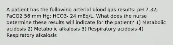 A patient has the following arterial blood gas results: pH 7.32; PaCO2 56 mm Hg; HCO3- 24 mEq/L. What does the nurse determine these results will indicate for the patient? 1) Metabolic acidosis 2) Metabolic alkalosis 3) Respiratory acidosis 4) Respiratory alkalosis