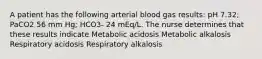 A patient has the following arterial blood gas results: pH 7.32; PaCO2 56 mm Hg; HCO3- 24 mEq/L. The nurse determines that these results indicate Metabolic acidosis Metabolic alkalosis Respiratory acidosis Respiratory alkalosis