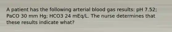 A patient has the following arterial blood gas results: pH 7.52; PaCO 30 mm Hg; HCO3 24 mEq/L. The nurse determines that these results indicate what?