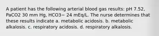 A patient has the following arterial blood gas results: pH 7.52, PaCO2 30 mm Hg, HCO3− 24 mEq/L. The nurse determines that these results indicate a. metabolic acidosis. b. metabolic alkalosis. c. respiratory acidosis. d. respiratory alkalosis.