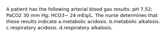 A patient has the following arterial blood gas results: pH 7.52; PaCO2 30 mm Hg; HCO3− 24 mEq/L. The nurse determines that these results indicate a.metabolic acidosis. b.metabolic alkalosis. c.respiratory acidosis. d.respiratory alkalosis.