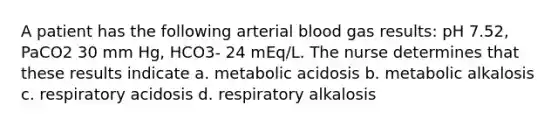 A patient has the following arterial blood gas results: pH 7.52, PaCO2 30 mm Hg, HCO3- 24 mEq/L. The nurse determines that these results indicate a. metabolic acidosis b. metabolic alkalosis c. respiratory acidosis d. respiratory alkalosis