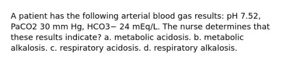 A patient has the following arterial blood gas results: pH 7.52, PaCO2 30 mm Hg, HCO3− 24 mEq/L. The nurse determines that these results indicate? a. metabolic acidosis. b. metabolic alkalosis. c. respiratory acidosis. d. respiratory alkalosis.