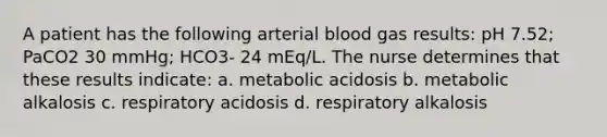 A patient has the following arterial blood gas results: pH 7.52; PaCO2 30 mmHg; HCO3- 24 mEq/L. The nurse determines that these results indicate: a. metabolic acidosis b. metabolic alkalosis c. respiratory acidosis d. respiratory alkalosis