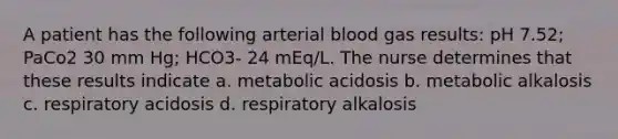 A patient has the following arterial blood gas results: pH 7.52; PaCo2 30 mm Hg; HCO3- 24 mEq/L. The nurse determines that these results indicate a. metabolic acidosis b. metabolic alkalosis c. respiratory acidosis d. respiratory alkalosis