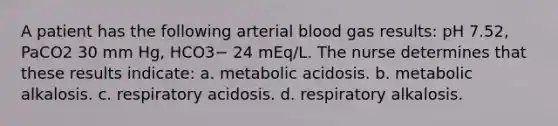 A patient has the following arterial blood gas results: pH 7.52, PaCO2 30 mm Hg, HCO3− 24 mEq/L. The nurse determines that these results indicate: a. metabolic acidosis. b. metabolic alkalosis. c. respiratory acidosis. d. respiratory alkalosis.