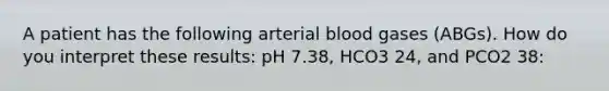 A patient has the following arterial blood gases (ABGs). How do you interpret these results: pH 7.38, HCO3 24, and PCO2 38: