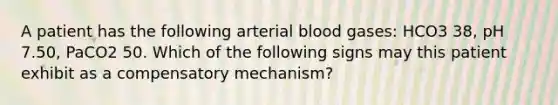 A patient has the following arterial blood gases: HCO3 38, pH 7.50, PaCO2 50. Which of the following signs may this patient exhibit as a compensatory mechanism?