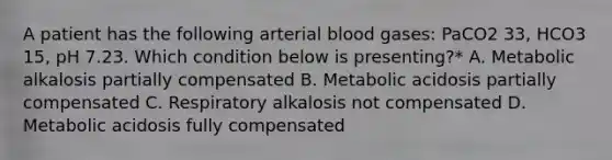 A patient has the following arterial blood gases: PaCO2 33, HCO3 15, pH 7.23. Which condition below is presenting?* A. Metabolic alkalosis partially compensated B. Metabolic acidosis partially compensated C. Respiratory alkalosis not compensated D. Metabolic acidosis fully compensated