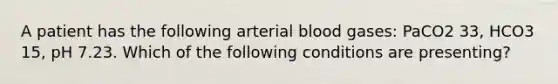 A patient has the following arterial blood gases: PaCO2 33, HCO3 15, pH 7.23. Which of the following conditions are presenting?