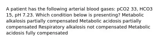 A patient has the following arterial blood gases: pCO2 33, HCO3 15, pH 7.23. Which condition below is presenting? Metabolic alkalosis partially compensated Metabolic acidosis partially compensated Respiratory alkalosis not compensated Metabolic acidosis fully compensated