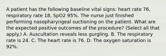 A patient has the following baseline vital signs: heart rate 76, respiratory rate 18, SpO2 95%. The nurse just finished performing nasopharyngeal suctioning on the patient. What are the expected positive outcomes of the procedure? (Select all that apply.) A. Auscultation reveals less gurgling. B. The respiratory rate is 24. C. The heart rate is 76. D. The oxygen saturation is 92%.