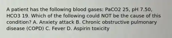 A patient has the following blood gases: PaCO2 25, pH 7.50, HCO3 19. Which of the following could NOT be the cause of this condition? A. Anxiety attack B. Chronic obstructive pulmonary disease (COPD) C. Fever D. Aspirin toxicity