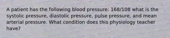 A patient has the following blood pressure: 168/108 what is the systolic pressure, diastolic pressure, pulse pressure, and mean arterial pressure. What condition does this physiology teacher have?