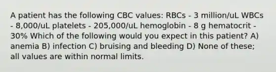 A patient has the following CBC values: RBCs - 3 million/uL WBCs - 8,000/uL platelets - 205,000/uL hemoglobin - 8 g hematocrit - 30% Which of the following would you expect in this patient? A) anemia B) infection C) bruising and bleeding D) None of these; all values are within normal limits.