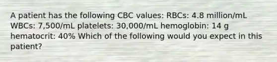 A patient has the following CBC values: RBCs: 4.8 million/mL WBCs: 7,500/mL platelets: 30,000/mL hemoglobin: 14 g hematocrit: 40% Which of the following would you expect in this patient?