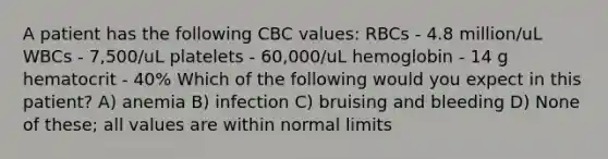 A patient has the following CBC values: RBCs - 4.8 million/uL WBCs - 7,500/uL platelets - 60,000/uL hemoglobin - 14 g hematocrit - 40% Which of the following would you expect in this patient? A) anemia B) infection C) bruising and bleeding D) None of these; all values are within normal limits