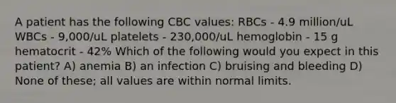 A patient has the following CBC values: RBCs - 4.9 million/uL WBCs - 9,000/uL platelets - 230,000/uL hemoglobin - 15 g hematocrit - 42% Which of the following would you expect in this patient? A) anemia B) an infection C) bruising and bleeding D) None of these; all values are within normal limits.